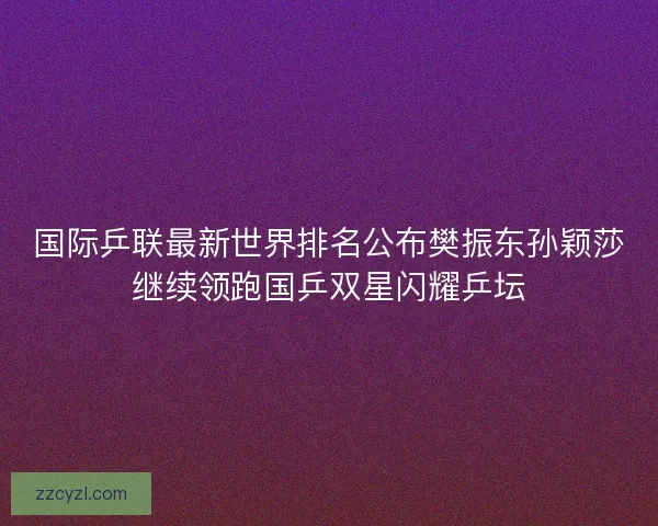 国际乒联最新世界排名公布樊振东孙颖莎继续领跑国乒双星闪耀乒坛