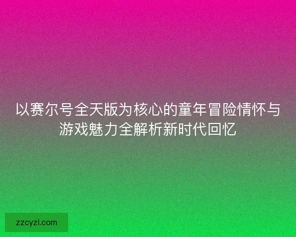 以赛尔号全天版为核心的童年冒险情怀与游戏魅力全解析新时代回忆